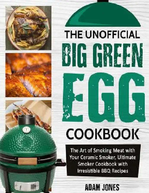 The Unofficial Big Green Egg Cookbook: The Art of Smoking Meat with Your Ceramic Smoker, Ultimate Smoker Cookbook with Irresistible BBQ Recipes by Adam Jones
