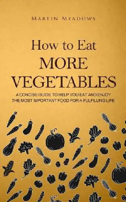 How to Eat More Vegetables: A Concise Guide to Help You Eat and Enjoy the Most Important Food for a Fulfilling Life by Martin Meadows