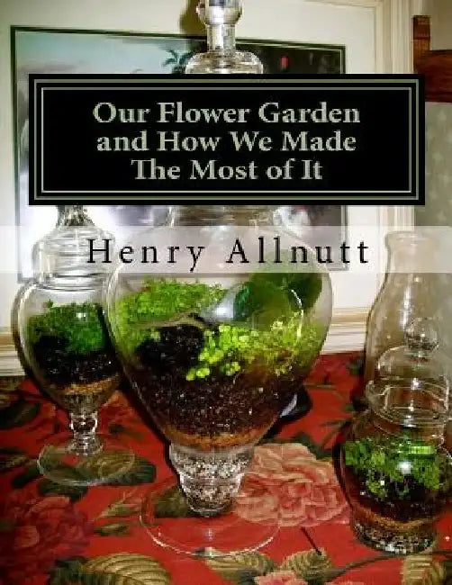 Our Flower Garden and How We Made The Most of It: with Instructions for Miniature Ruins, etc. For Fern Cases by Roger Chambers