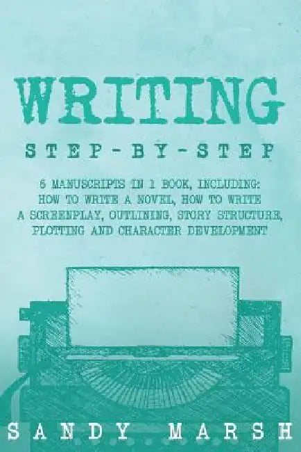 Writing: Step-by-Step - 6 Manuscripts in 1 Book, Including: How to Write a Novel, How to Write a Screenplay, Outlining, Story S by Sandy Marsh