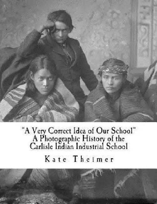 a Very Correct Idea of Our School: A Photographic History of the Carlisle Indian Industrial School by Kate Theimer