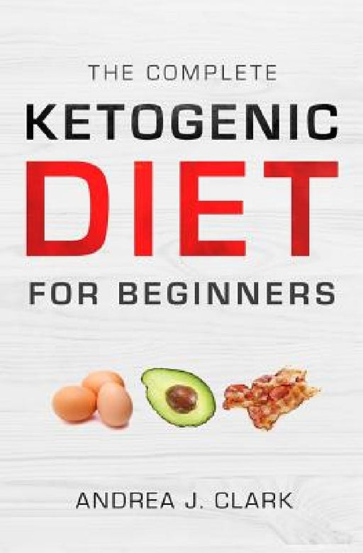 The Complete Ketogenic Diet for Beginners: The Ultimate Guide to Living the Keto Lifestyle by Andrea J. Clark