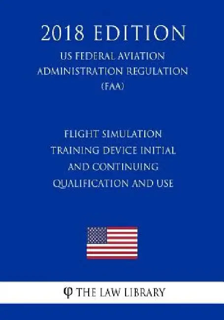 Flight Simulation Training Device Initial and Continuing Qualification and Use (US Federal Aviation Administration Regulation) (FAA) (2018 Edition) by The Law Library
