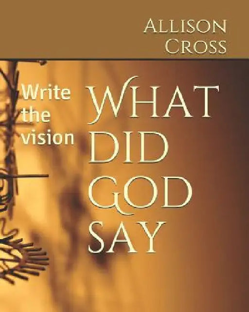 What Did God Say: Write the Vision by Allison J. Cross