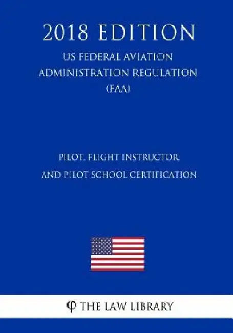 Pilot, Flight Instructor, and Pilot School Certification (US Federal Aviation Administration Regulation) (FAA) (2018 Edition) by The Law Library