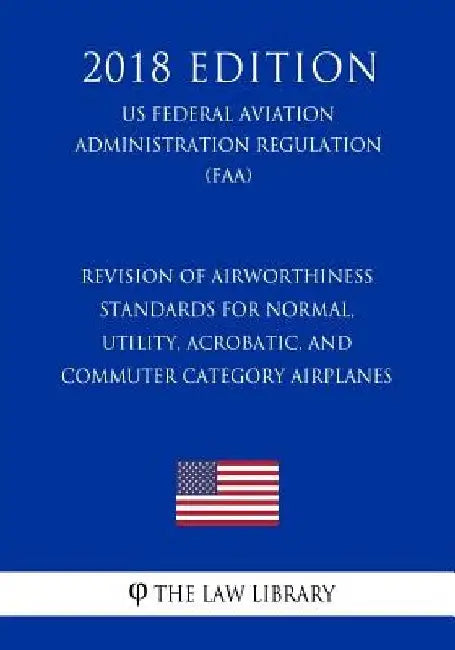 Revision of Airworthiness Standards for Normal, Utility, Acrobatic, and Commuter Category Airplanes (US Federal Aviation Administration Regulation) (F by The Law Library
