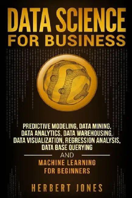 Data Science for Business: Predictive Modeling, Data Mining, Data Analytics, Data Warehousing, Data Visualization, Regression Analysis, Database by Herbert Jones