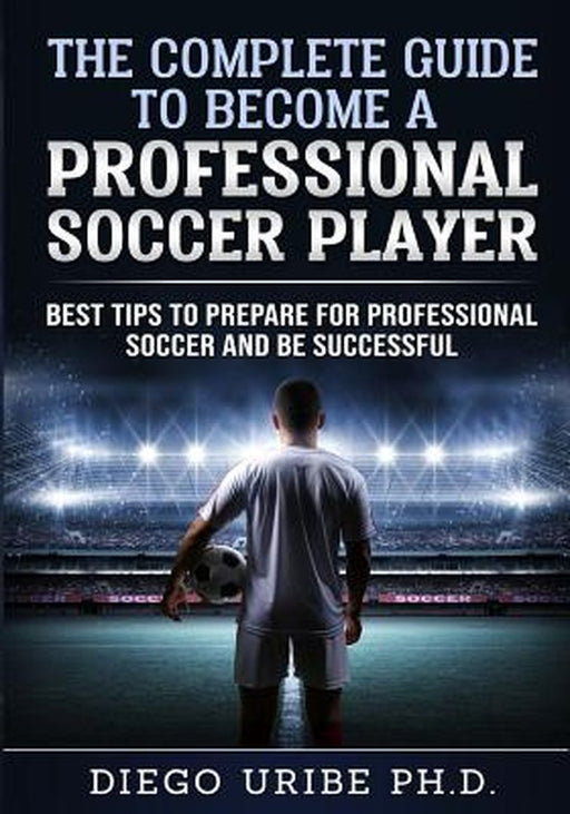 The Complete Guide to Become a Professional Soccer Player: Best Tips to Prepare for Professional So by Uribe, Dr Diego