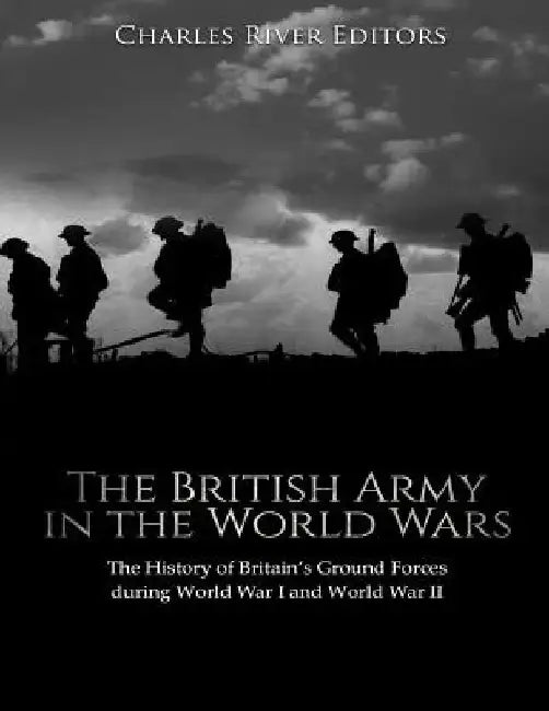 The British Army in the World Wars: The History of Britain's Ground Forces during World War I and World War II by Charles River