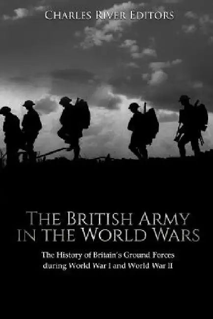 The British Army in the World Wars: The History of Britain's Ground Forces during World War I and World War II by Charles River