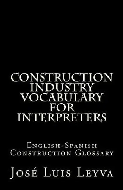 Construction Industry Vocabulary for Interpreters: English-Spanish Construction Glossary by Jose Luis Leyva