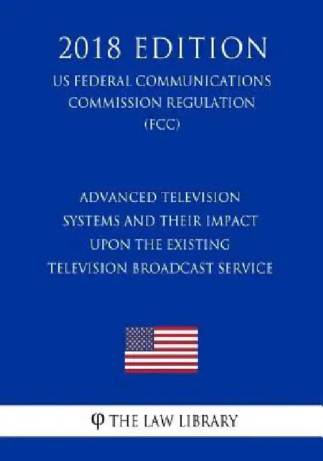 Advanced Television Systems and Their Impact Upon the Existing Television Broadcast Service (US Federal Communications Commission Regulation) (FCC) (2 by The Law Library