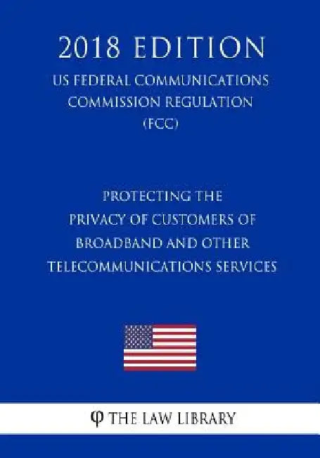 Protecting the Privacy of Customers of Broadband and Other Telecommunications Services (US Federal Communications Commission Regulation) (FCC) (2018 E by The Law Library