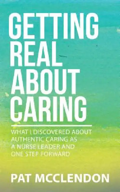 Getting Real About Caring: What I Discovered About Authentic Caring as a Nurse Leader and One Step Forward by Pat McClendon