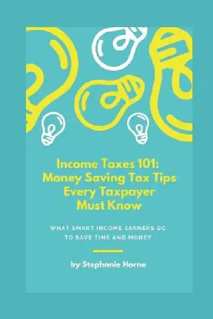 Income Taxes 101: Money Saving Tax Tips Every Taxpayer Must Know by Stephanie Horne