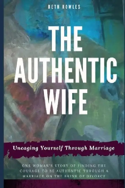 The Authentic Wife: Uncaging Yourself Through Marriage by Beth Rowles