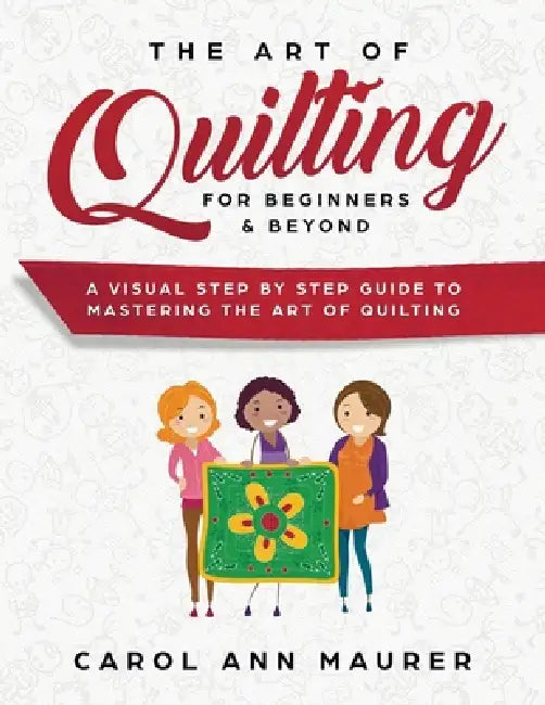 The Art of Quilting for Beginners & Beyond: A Visual Step By Step Guide to Mastering the Art of Quilting by Carol Ann Maurer