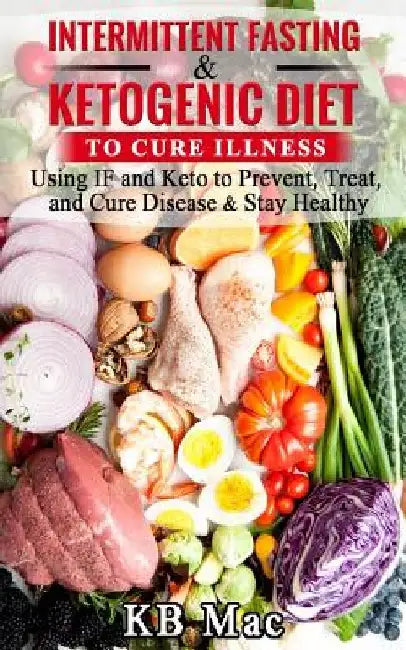Intermittent Fasting and Ketogenic Diet to Cure Illness: Using If and Keto to Prevent, Treat, and Cure Disease & Stay Healthy by Kb Mac