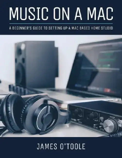 Music On A Mac: A Beginner's Guide To Setting Up A Mac Based Home Studio by James O'Toole