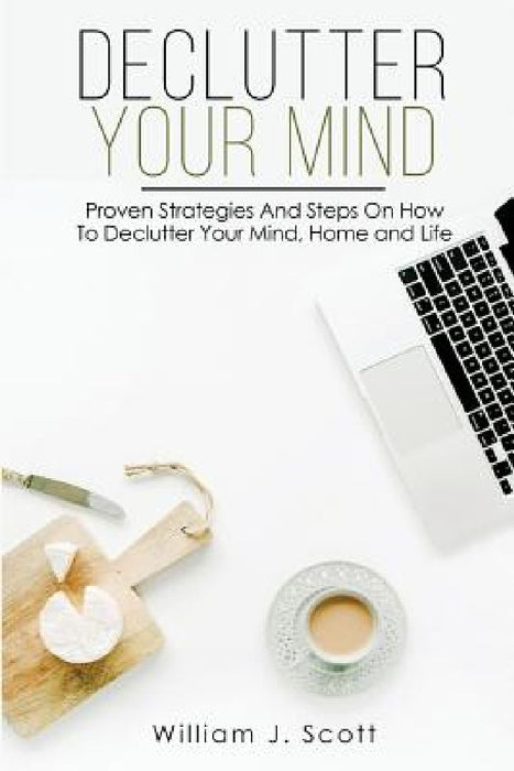 Declutter Your Mind: Proven Strategies And Steps On How To Declutter Your Mind, Home And Life by William J. Scott