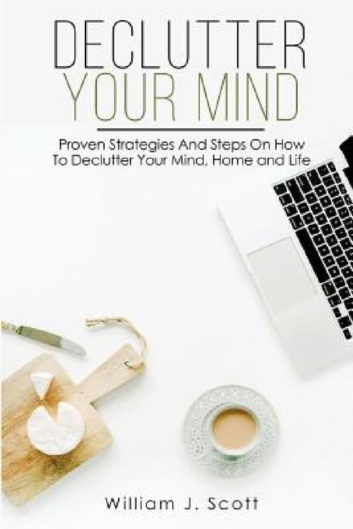 Declutter Your Mind: Proven Strategies And Steps On How To Declutter Your Mind, Home And Life by William J. Scott