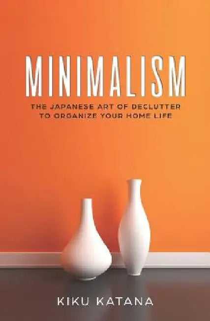 Minimalism: The Japanese Art of Declutter to Organize Your Home Life by Kiku Katana