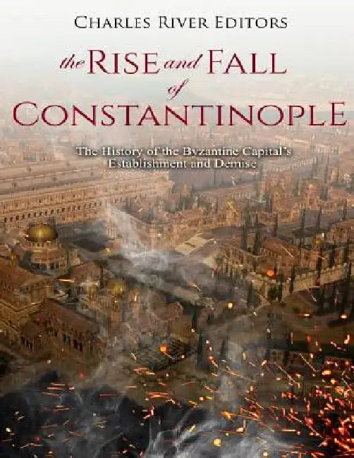The Rise and Fall of Constantinople: The History of the Byzantine Capital's Establishment and Demise by Charles River