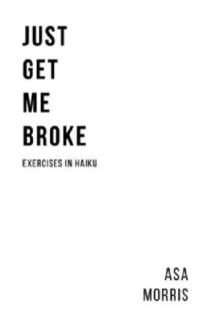 Just Get Me Broke.: Exercises in Haiku by Asa Morris