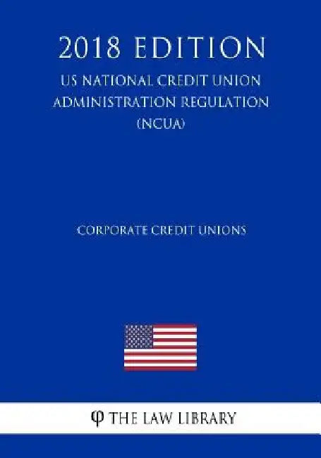 Corporate Credit Unions (US National Credit Union Administration Regulation) (NCUA) (2018 Edition) by The Law Library