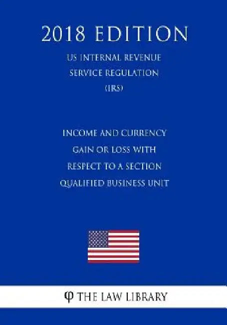 Income and Currency Gain or Loss with Respect to a Section Qualified Business Unit (US Internal Revenue Service Regulation) (IRS) (2018 Edition) by The Law Library