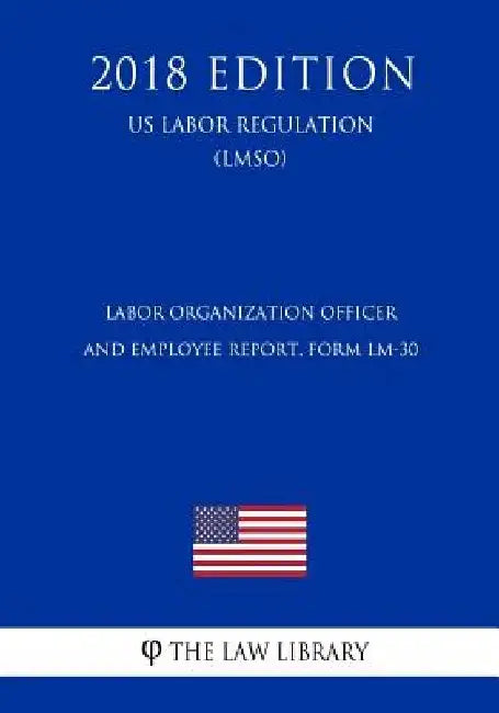 Labor Organization Officer and Employee Report, Form LM-30 (US Labor Regulation) (LMSO) (2018 Edition) by The Law Library
