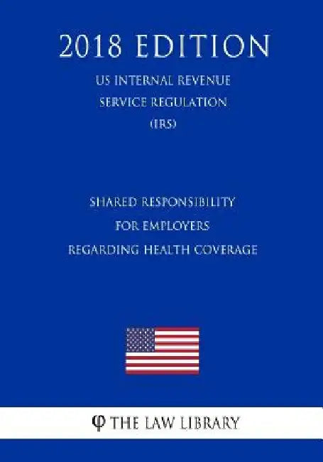 Shared Responsibility for Employers Regarding Health Coverage (US Internal Revenue Service Regulation) (IRS) (2018 Edition) by The Law Library