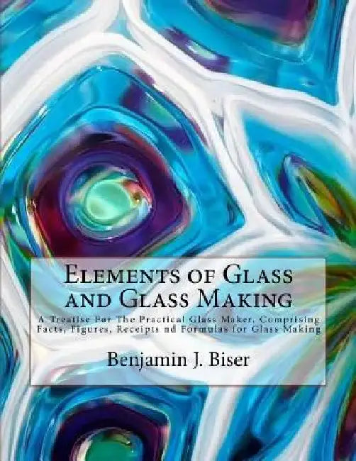 Elements of Glass and Glass Making: A Treatise For The Practical Glass Maker, Comprising Facts, Figures, Receipts nd Formulas for Glass Making by Roger Chambers