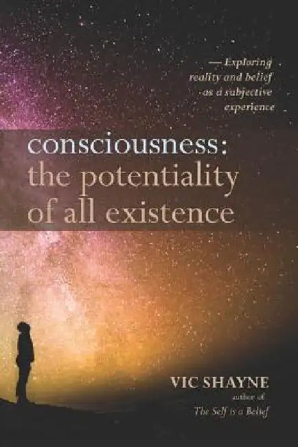 Consciousness: The Potentiality of All Existence: Exploring reality and belief as a subjective experience by Vic Shayne