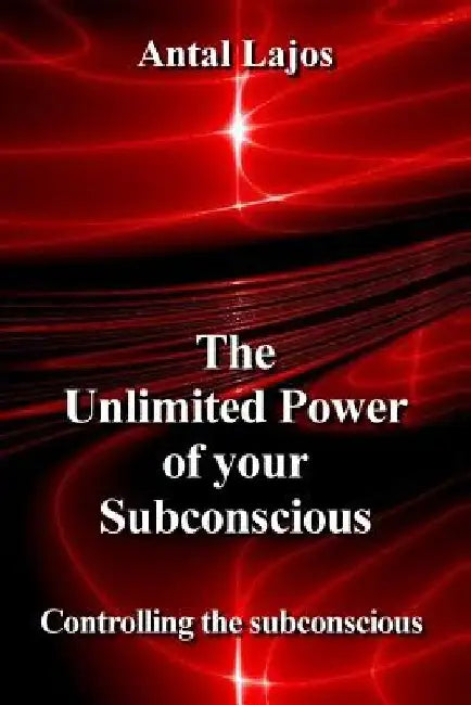 The Unlimited Power of your Subconscious: Controlling the Subconscious by Antal Lajos
