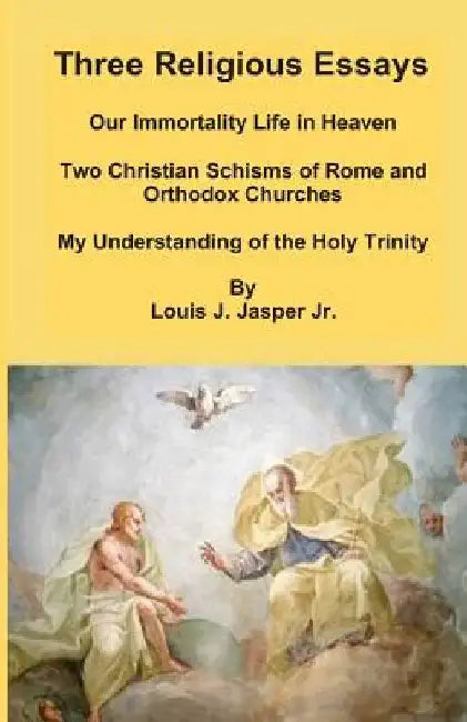 Three Religious Essays: Our Immortality Life in Heaven, Two Christian Schisms of Rome and Orthodox Churches, My Understanding of the Holy Trinity by Louis Joseph, Jr. Jasper