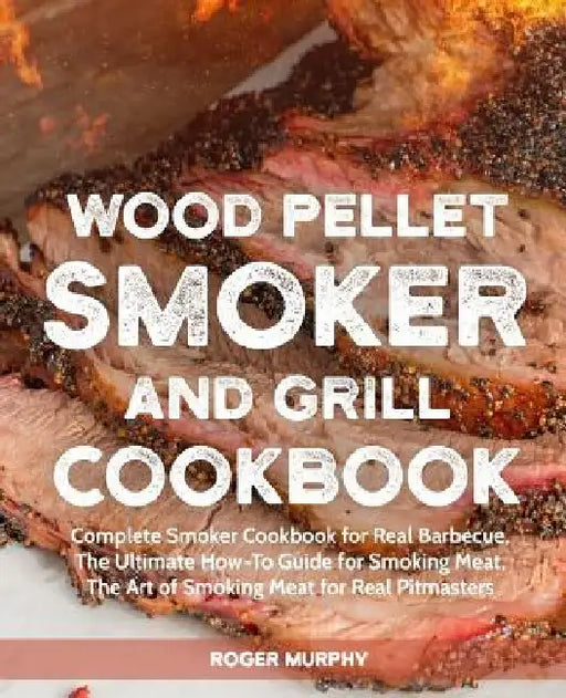 Wood Pellet Smoker and Grill Cookbook: Complete Smoker Cookbook for Real Barbecue, The Ultimate How-To Guide for Smoking Meat, The Art of Smoking Meat by Roger Murphy