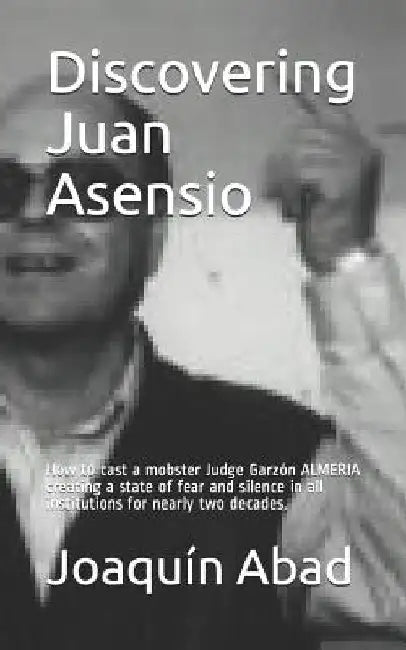 Discovering Juan Asensio: How to Cast a Mobster Judge Garzón Almeria Creating a State of Fear and Silence in All Institutions for Nearly Two Decades. by Joaquin Abad