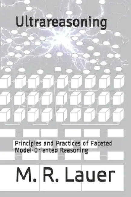 Ultrareasoning: Principles and Practices of Faceted Model-Oriented Reasoning by M. R. Lauer