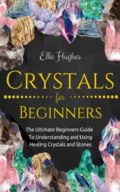 Crystals for Beginners: The Ultimate Beginners Guide To Understanding and Using Healing Crystals and Stones by Ella Hughes