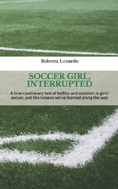 Soccer Girl, Interrupted: A true cautionary tale of bullies and enablers in girls' soccer, and the lessons we've learned along the way by Roberta Lunardo