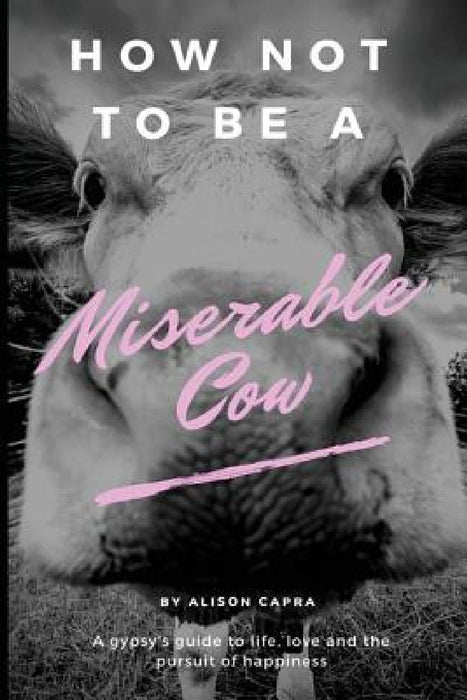 How Not to Be a Miserable Cow: A Gypsy's Guide to Life, Love and the Pursuit of Happiness. by Alison Capra