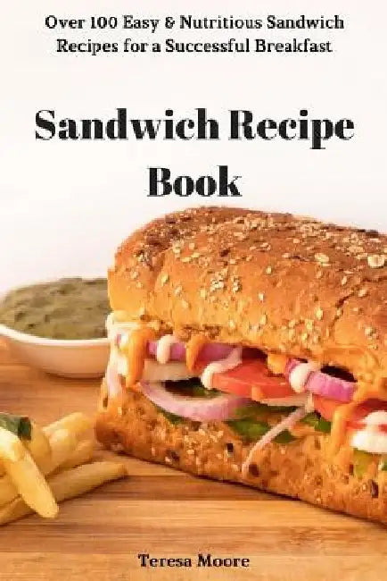 Sandwich Recipe Book: Over 100 Easy & Nutritious Sandwich Recipes for a Successful Breakfast by Teresa Moore