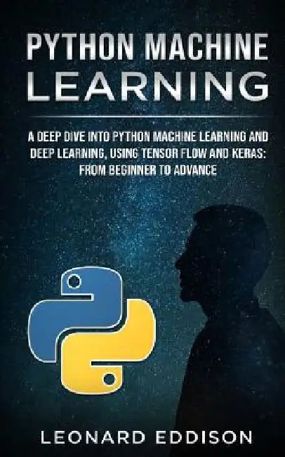 Python Machine Learning: A Deep Dive Into Python Machine Learning and Deep Learning, Using Tensor Flow and Keras: From Beginner to Advance by Leonard Eddison