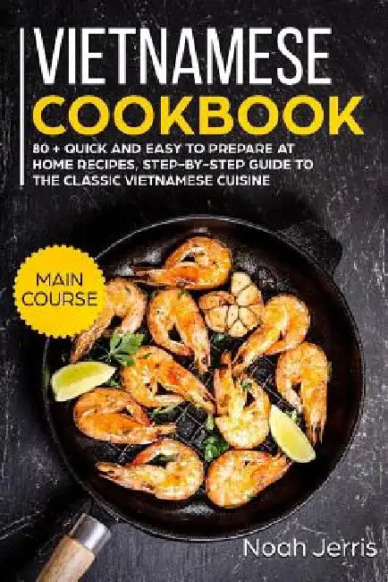 Vietnamese Cookbook: Main Course - 80 + Quick and Easy to Prepare at Home Recipes, Step-By-Step Guide to the Classic Vietnamese Cuisine by Noah Jerris
