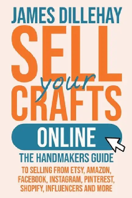Sell Your Crafts Online: The Handmakers Guide to Selling from Etsy, Amazon, Facebook, Instagram, Pinterest, Shopify, Influencers and More by James Dillehay