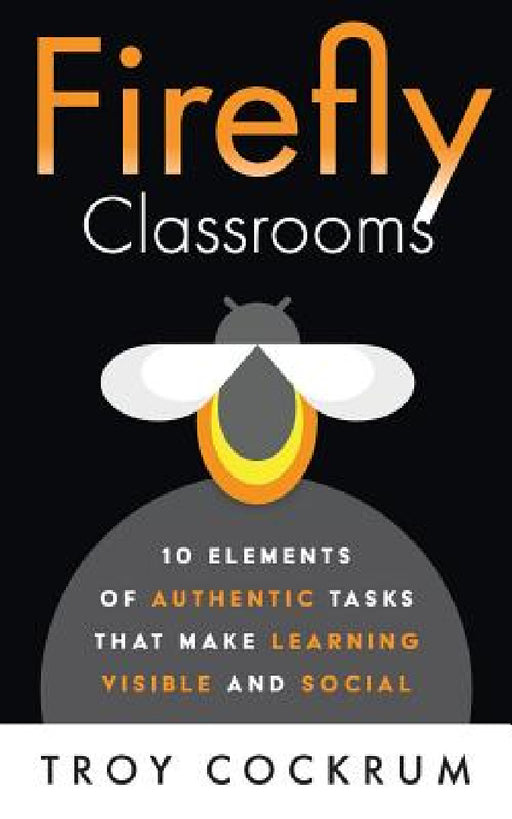 Firefly Classrooms: 10 Elements of Authentic Tasks that Make Learning Visible and Social by Troy Cockrum