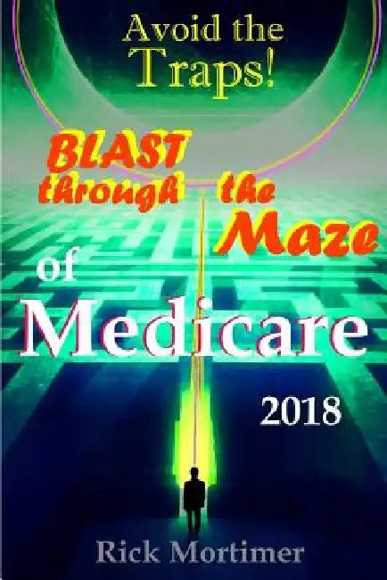 Avoid the Traps! Blast Through The Maze of Medicare: How to Find the Best Medicare Plan for You, and How to Get Everything You Need Once You Are Insid by Rick Mortimer