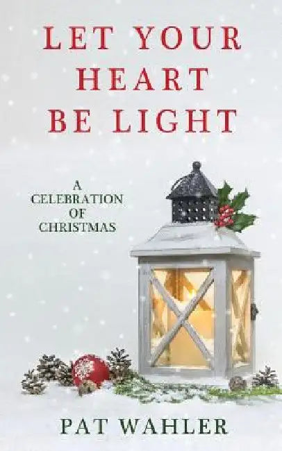 Let Your Heart Be Light: A Celebration of Christmas (A Collection of Holiday-Themed Stories, Essays, and Poetry) by Pat Wahler