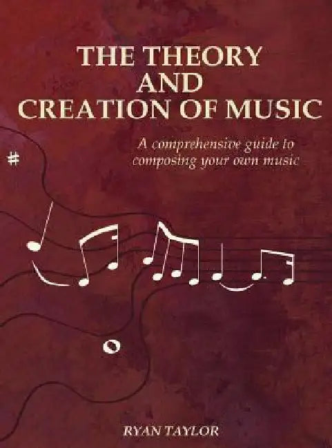 The Theory and Creation of Music: A Comprehensive Guide to Composing Your Own Music by Ryan Taylor